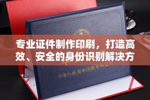 海宁专业证件制作印刷，打造高效、安全的身份识别解决方案